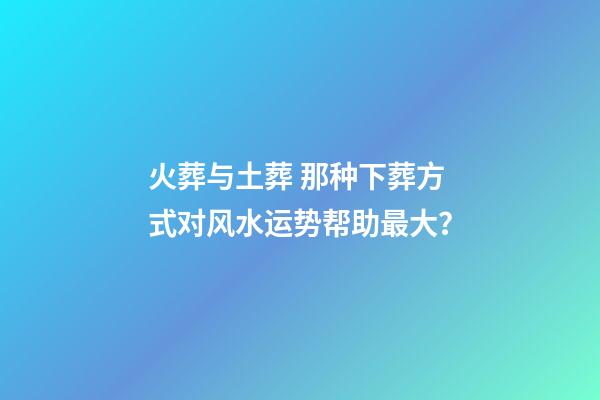 火葬与土葬 那种下葬方式对风水运势帮助最大？